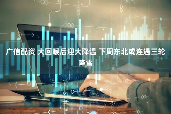 广信配资 大回暖后迎大降温 下周东北或连遇三轮降雪