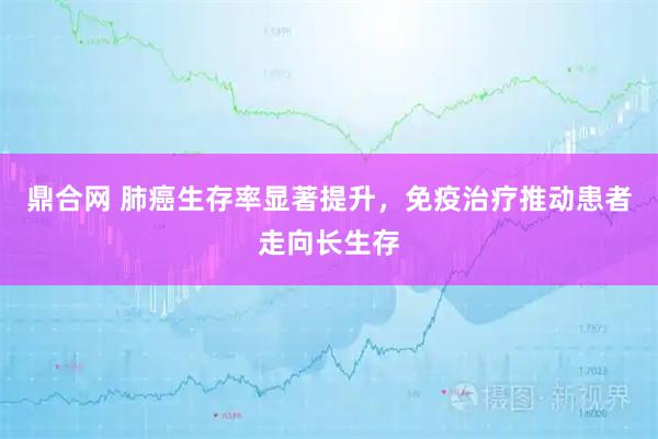 鼎合网 肺癌生存率显著提升，免疫治疗推动患者走向长生存