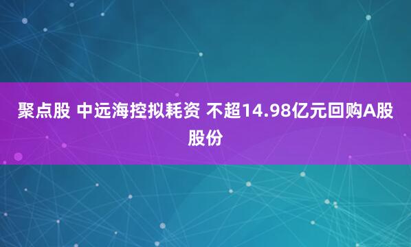 聚点股 中远海控拟耗资 不超14.98亿元回购A股股份