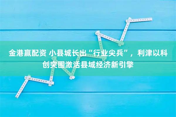 金港赢配资 小县城长出“行业尖兵”，利津以科创突围激活县域经济新引擎