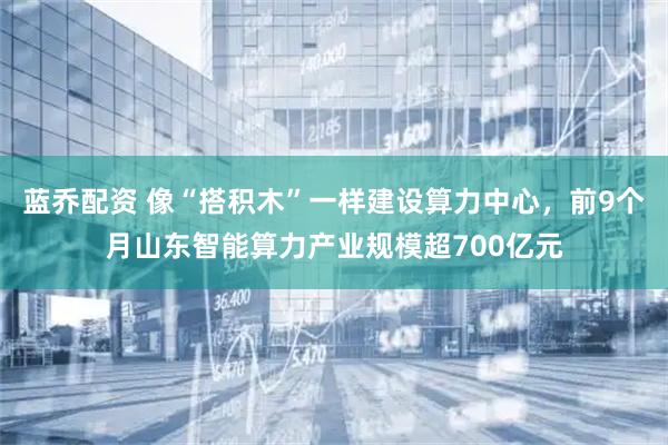 蓝乔配资 像“搭积木”一样建设算力中心，前9个月山东智能算力产业规模超700亿元