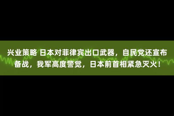 兴业策略 日本对菲律宾出口武器，自民党还宣布备战，我军高度警觉，日本前首相紧急灭火！