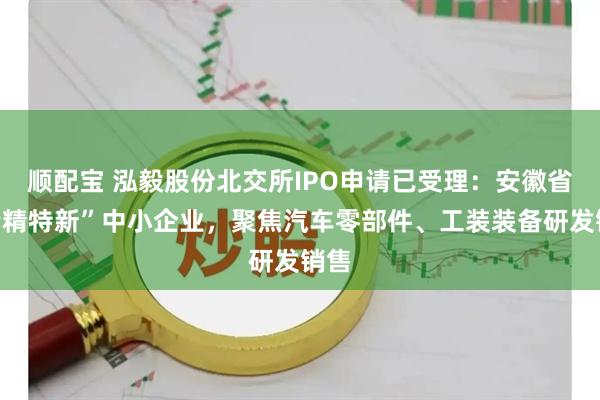 顺配宝 泓毅股份北交所IPO申请已受理：安徽省“专精特新”中小企业，聚焦汽车零部件、工装装备研发销售