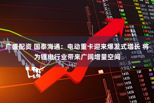 广盛配资 国泰海通：电动重卡迎来爆发式增长 将为锂电行业带来广阔增量空间