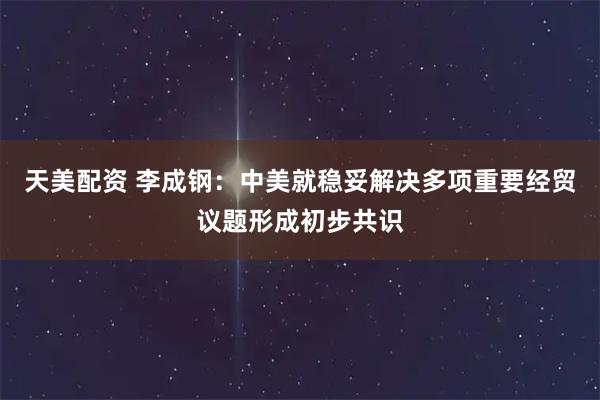 天美配资 李成钢：中美就稳妥解决多项重要经贸议题形成初步共识