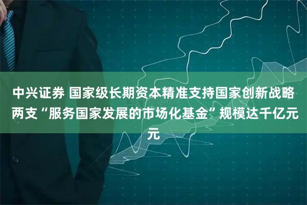 中兴证券 国家级长期资本精准支持国家创新战略 两支“服务国家发展的市场化基金”规模达千亿元