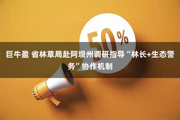 巨牛盈 省林草局赴阿坝州调研指导“林长+生态警务”协作机制
