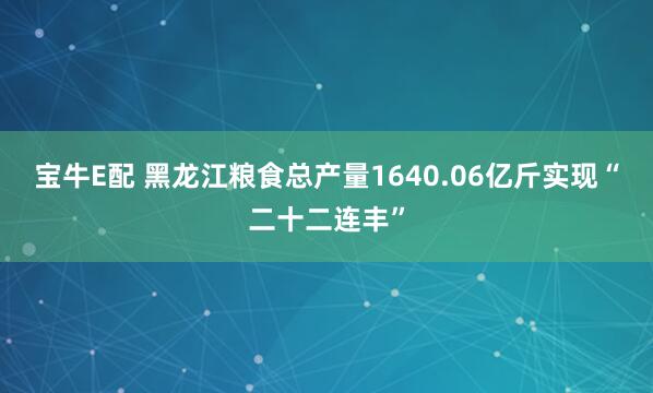 宝牛E配 黑龙江粮食总产量1640.06亿斤实现“二十二连丰”