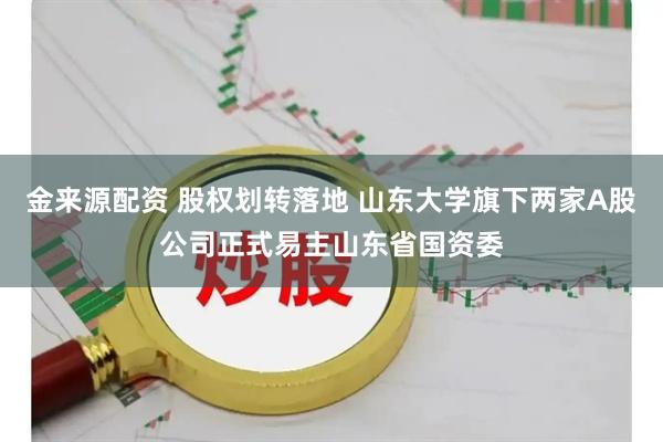 金来源配资 股权划转落地 山东大学旗下两家A股公司正式易主山东省国资委