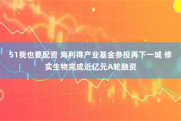 51我也要配资 海利得产业基金参投再下一城 修实生物完成近亿元A轮融资