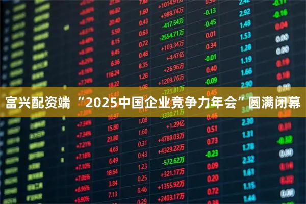 富兴配资端 “2025中国企业竞争力年会”圆满闭幕
