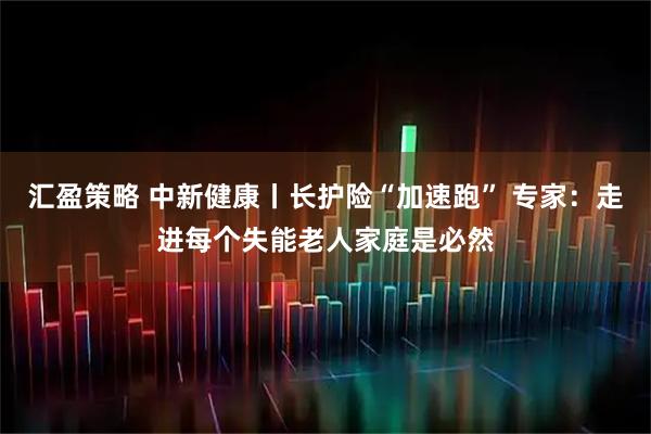 汇盈策略 中新健康丨长护险“加速跑” 专家：走进每个失能老人家庭是必然