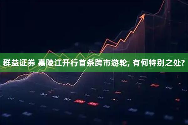 群益证券 嘉陵江开行首条跨市游轮, 有何特别之处?