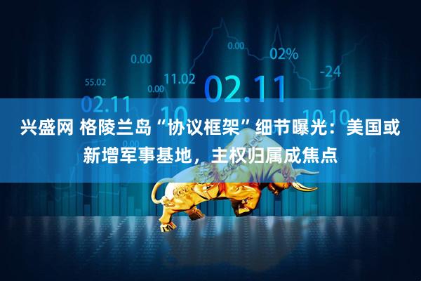 兴盛网 格陵兰岛“协议框架”细节曝光：美国或新增军事基地，主权归属成焦点