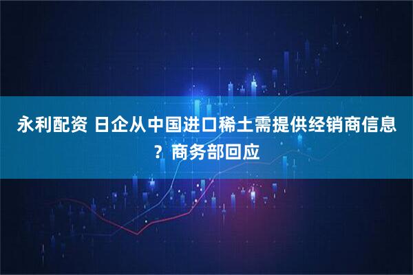 永利配资 日企从中国进口稀土需提供经销商信息？商务部回应