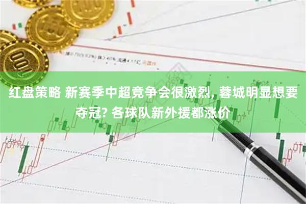 红盘策略 新赛季中超竞争会很激烈, 蓉城明显想要夺冠? 各球队新外援都涨价