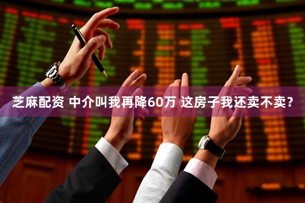 芝麻配资 中介叫我再降60万 这房子我还卖不卖？